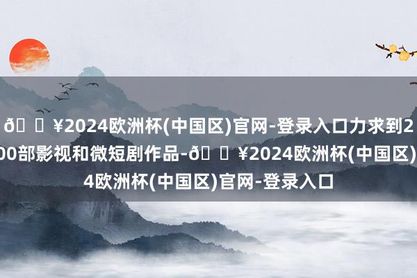 🔥2024欧洲杯(中国区)官网-登录入口力求到2026年推出1000部影视和微短剧作品-🔥2024欧洲杯(中国区)官网-登录入口