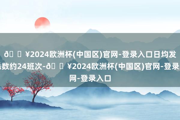 🔥2024欧洲杯(中国区)官网-登录入口日均发班悉数约24班次-🔥2024欧洲杯(中国区)官网-登录入口