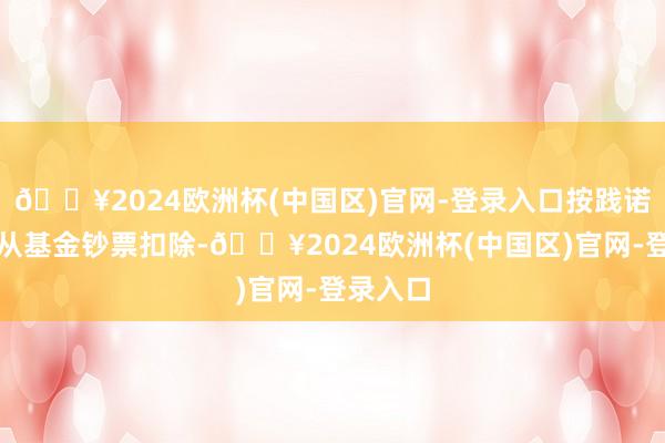 🔥2024欧洲杯(中国区)官网-登录入口按践诺发生额从基金钞票扣除-🔥2024欧洲杯(中国区)官网-登录入口