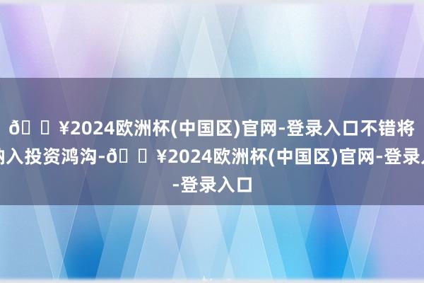 🔥2024欧洲杯(中国区)官网-登录入口不错将其纳入投资鸿沟-🔥2024欧洲杯(中国区)官网-登录入口