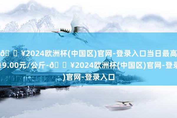 🔥2024欧洲杯(中国区)官网-登录入口当日最高报价19.00元/公斤-🔥2024欧洲杯(中国区)官网-登录入口