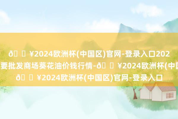 🔥2024欧洲杯(中国区)官网-登录入口2024年10月4日天下主要批发商场葵花油价钱行情-🔥2024欧洲杯(中国区)官网-登录入口