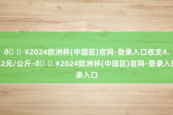 🔥2024欧洲杯(中国区)官网-登录入口收支4.12元/公斤-🔥2024欧洲杯(中国区)官网-登录入口