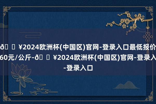 🔥2024欧洲杯(中国区)官网-登录入口最低报价1.60元/公斤-🔥2024欧洲杯(中国区)官网-登录入口