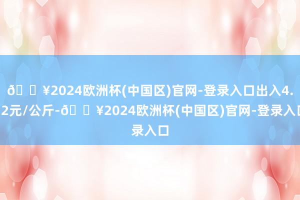 🔥2024欧洲杯(中国区)官网-登录入口出入4.12元/公斤-🔥2024欧洲杯(中国区)官网-登录入口