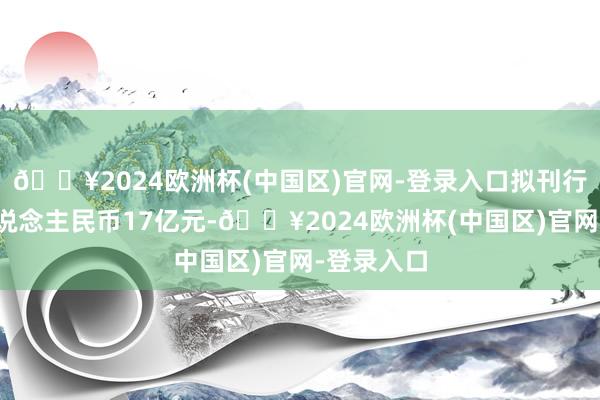 🔥2024欧洲杯(中国区)官网-登录入口拟刊行总和为东说念主民币17亿元-🔥2024欧洲杯(中国区)官网-登录入口