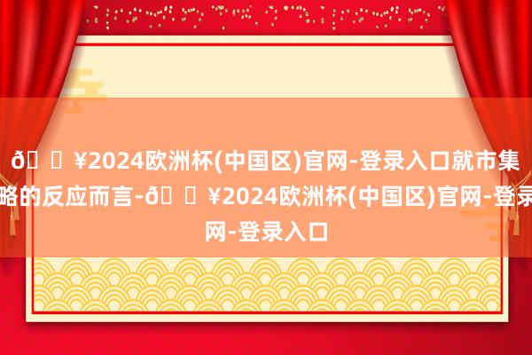 🔥2024欧洲杯(中国区)官网-登录入口就市集对战略的反应而言-🔥2024欧洲杯(中国区)官网-登录入口