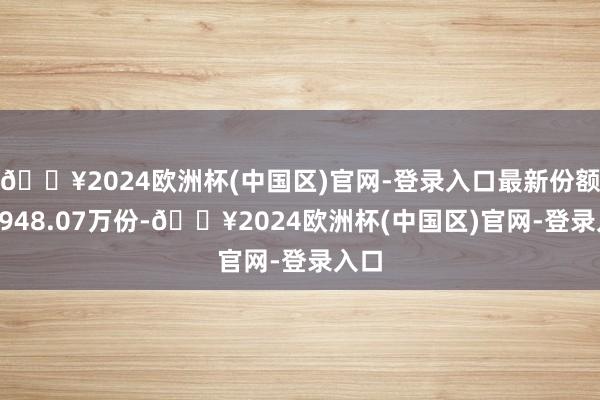 🔥2024欧洲杯(中国区)官网-登录入口最新份额为4948.07万份-🔥2024欧洲杯(中国区)官网-登录入口