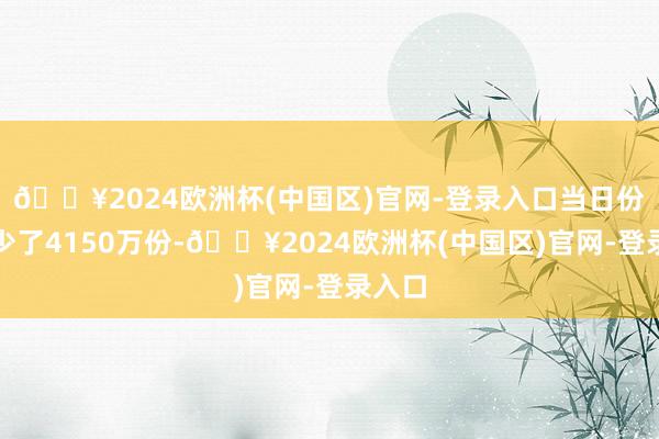 🔥2024欧洲杯(中国区)官网-登录入口当日份额减少了4150万份-🔥2024欧洲杯(中国区)官网-登录入口