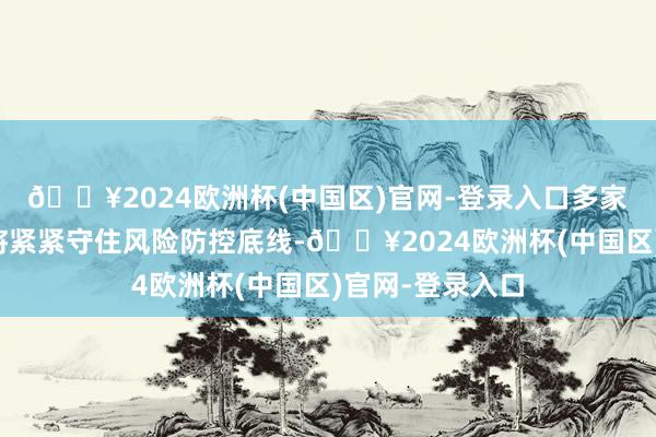 🔥2024欧洲杯(中国区)官网-登录入口多家上市房企示意将紧紧守住风险防控底线-🔥2024欧洲杯(中国区)官网-登录入口