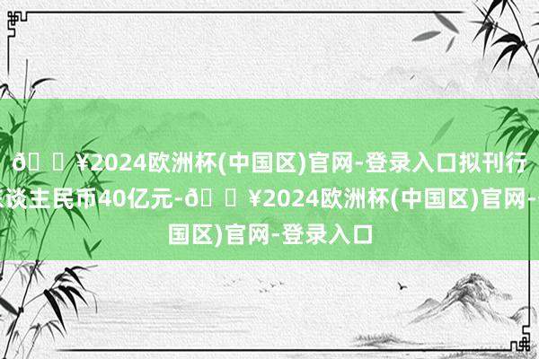 🔥2024欧洲杯(中国区)官网-登录入口拟刊行总数为东谈主民币40亿元-🔥2024欧洲杯(中国区)官网-登录入口