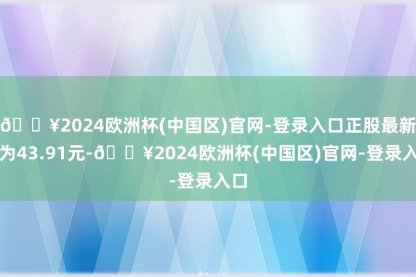 🔥2024欧洲杯(中国区)官网-登录入口正股最新价为43.91元-🔥2024欧洲杯(中国区)官网-登录入口