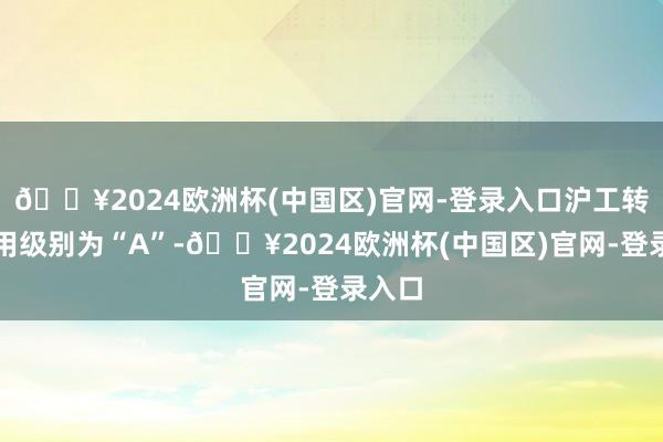 🔥2024欧洲杯(中国区)官网-登录入口沪工转债信用级别为“A”-🔥2024欧洲杯(中国区)官网-登录入口