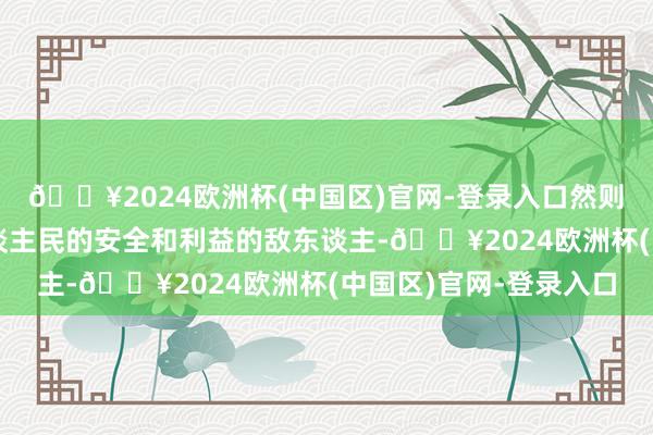 🔥2024欧洲杯(中国区)官网-登录入口然则凡是面对危害我国东谈主民的安全和利益的敌东谈主-🔥2024欧洲杯(中国区)官网-登录入口