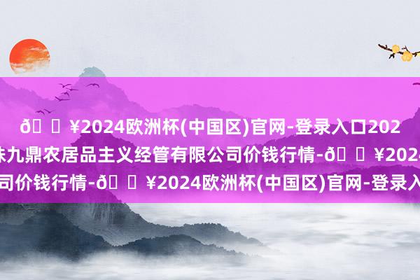 🔥2024欧洲杯(中国区)官网-登录入口2024年10月19日新疆绿珠九鼎农居品主义经管有限公司价钱行情-🔥2024欧洲杯(中国区)官网-登录入口