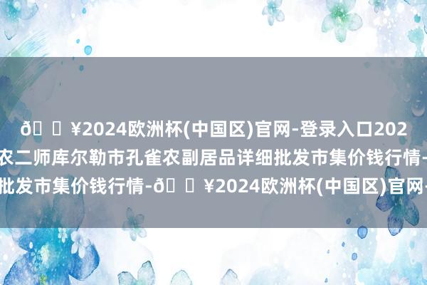 🔥2024欧洲杯(中国区)官网-登录入口2024年10月19日新疆兵团农二师库尔勒市孔雀农副居品详细批发市集价钱行情-🔥2024欧洲杯(中国区)官网-登录入口