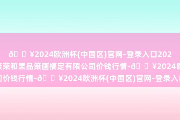 🔥2024欧洲杯(中国区)官网-登录入口2024年10月19日新疆九繁荣和果品策画搞定有限公司价钱行情-🔥2024欧洲杯(中国区)官网-登录入口