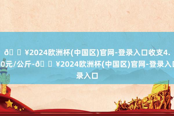 🔥2024欧洲杯(中国区)官网-登录入口收支4.40元/公斤-🔥2024欧洲杯(中国区)官网-登录入口