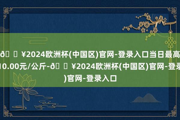 🔥2024欧洲杯(中国区)官网-登录入口当日最高报价10.00元/公斤-🔥2024欧洲杯(中国区)官网-登录入口