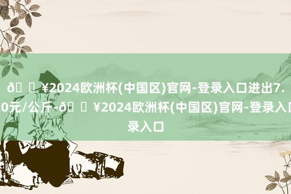 🔥2024欧洲杯(中国区)官网-登录入口进出7.20元/公斤-🔥2024欧洲杯(中国区)官网-登录入口