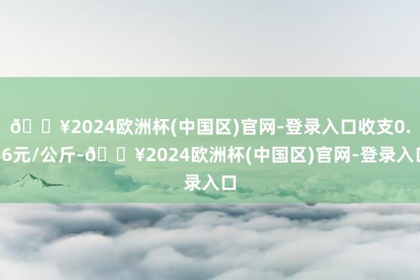 🔥2024欧洲杯(中国区)官网-登录入口收支0.66元/公斤-🔥2024欧洲杯(中国区)官网-登录入口