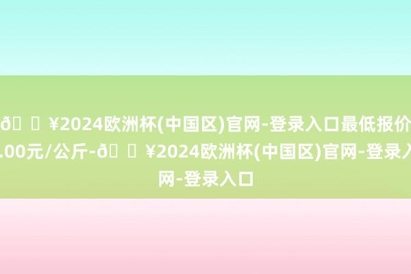 🔥2024欧洲杯(中国区)官网-登录入口最低报价46.00元/公斤-🔥2024欧洲杯(中国区)官网-登录入口