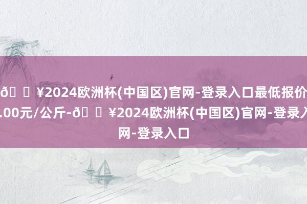 🔥2024欧洲杯(中国区)官网-登录入口最低报价21.00元/公斤-🔥2024欧洲杯(中国区)官网-登录入口