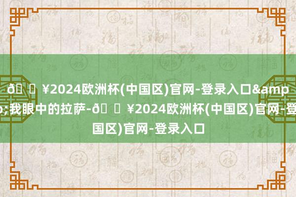 🔥2024欧洲杯(中国区)官网-登录入口&ldquo;我眼中的拉萨-🔥2024欧洲杯(中国区)官网-登录入口