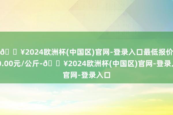 🔥2024欧洲杯(中国区)官网-登录入口最低报价100.00元/公斤-🔥2024欧洲杯(中国区)官网-登录入口