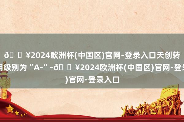 🔥2024欧洲杯(中国区)官网-登录入口天创转债信用级别为“A-”-🔥2024欧洲杯(中国区)官网-登录入口