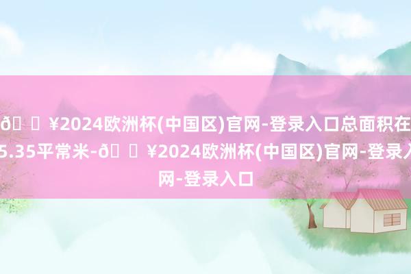 🔥2024欧洲杯(中国区)官网-登录入口总面积在135.35平常米-🔥2024欧洲杯(中国区)官网-登录入口