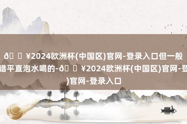 🔥2024欧洲杯(中国区)官网-登录入口但一般是不不错平直泡水喝的-🔥2024欧洲杯(中国区)官网-登录入口