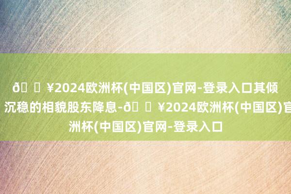 🔥2024欧洲杯(中国区)官网-登录入口其倾向于以渐进、沉稳的相貌股东降息-🔥2024欧洲杯(中国区)官网-登录入口