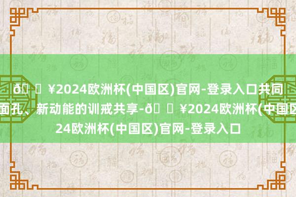 🔥2024欧洲杯(中国区)官网-登录入口共同聚焦新产业、新面孔、新动能的训戒共享-🔥2024欧洲杯(中国区)官网-登录入口