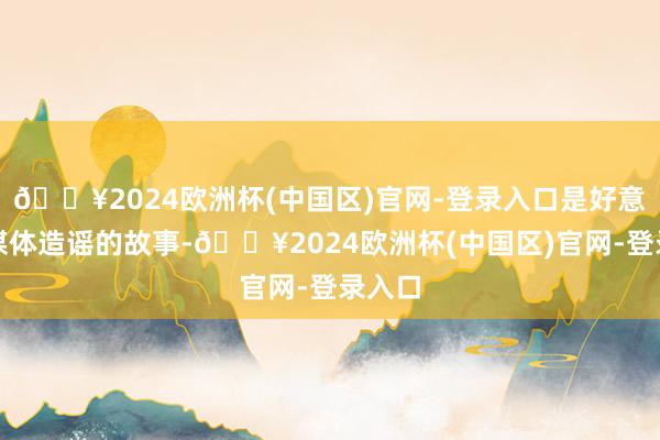 🔥2024欧洲杯(中国区)官网-登录入口是好意思国媒体造谣的故事-🔥2024欧洲杯(中国区)官网-登录入口