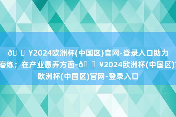 🔥2024欧洲杯(中国区)官网-登录入口助力开展吨级放大磨练；在产业愚弄方面-🔥2024欧洲杯(中国区)官网-登录入口