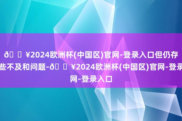 🔥2024欧洲杯(中国区)官网-登录入口但仍存在一些不及和问题-🔥2024欧洲杯(中国区)官网-登录入口