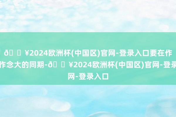 🔥2024欧洲杯(中国区)官网-登录入口要在作念强作念大的同期-🔥2024欧洲杯(中国区)官网-登录入口