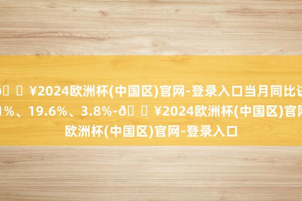 🔥2024欧洲杯(中国区)官网-登录入口当月同比诀别增长63.1%、19.6%、3.8%-🔥2024欧洲杯(中国区)官网-登录入口