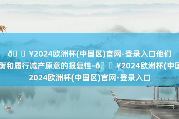 🔥2024欧洲杯(中国区)官网-登录入口他们征询了保握市集均衡和履行减产原意的报复性-🔥2024欧洲杯(中国区)官网-登录入口