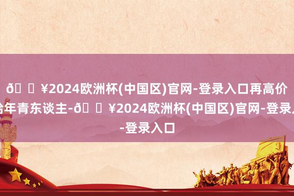 🔥2024欧洲杯(中国区)官网-登录入口再高价卖给年青东谈主-🔥2024欧洲杯(中国区)官网-登录入口