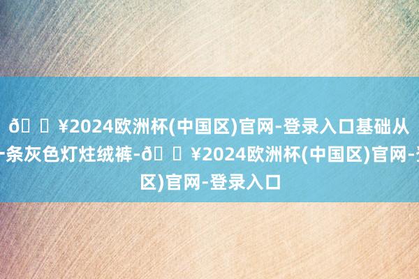 🔥2024欧洲杯(中国区)官网-登录入口基础从简下身一条灰色灯炷绒裤-🔥2024欧洲杯(中国区)官网-登录入口