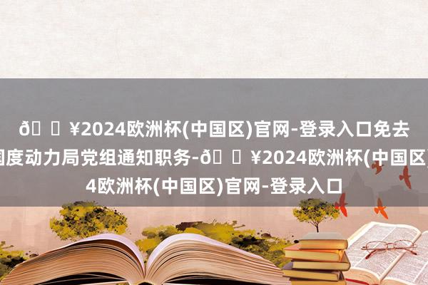 🔥2024欧洲杯(中国区)官网-登录入口免去章建华同道的国度动力局党组通知职务-🔥2024欧洲杯(中国区)官网-登录入口