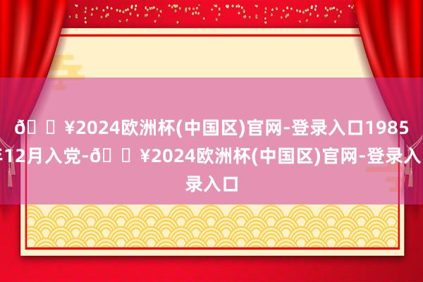 🔥2024欧洲杯(中国区)官网-登录入口1985年12月入党-🔥2024欧洲杯(中国区)官网-登录入口