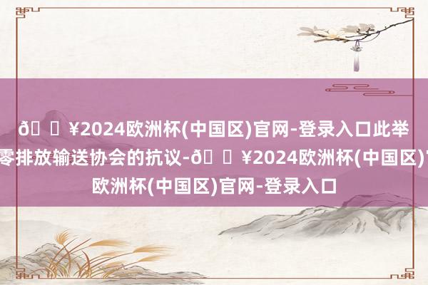 🔥2024欧洲杯(中国区)官网-登录入口此举遭到好意思国零排放输送协会的抗议-🔥2024欧洲杯(中国区)官网-登录入口