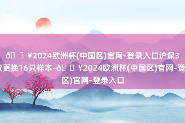 🔥2024欧洲杯(中国区)官网-登录入口沪深300指数更换16只样本-🔥2024欧洲杯(中国区)官网-登录入口