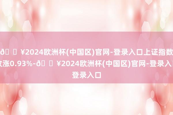 🔥2024欧洲杯(中国区)官网-登录入口上证指数收涨0.93%-🔥2024欧洲杯(中国区)官网-登录入口