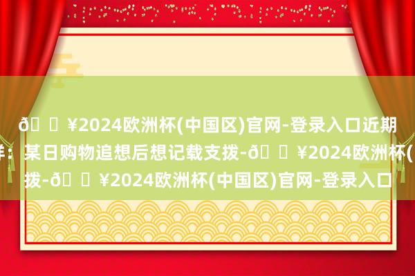 🔥2024欧洲杯(中国区)官网-登录入口近期刘阿姨察觉到一点异样：某日购物追想后想记载支拨-🔥2024欧洲杯(中国区)官网-登录入口