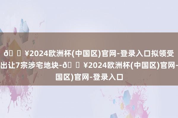 🔥2024欧洲杯(中国区)官网-登录入口拟领受挂牌款式出让7宗涉宅地块-🔥2024欧洲杯(中国区)官网-登录入口