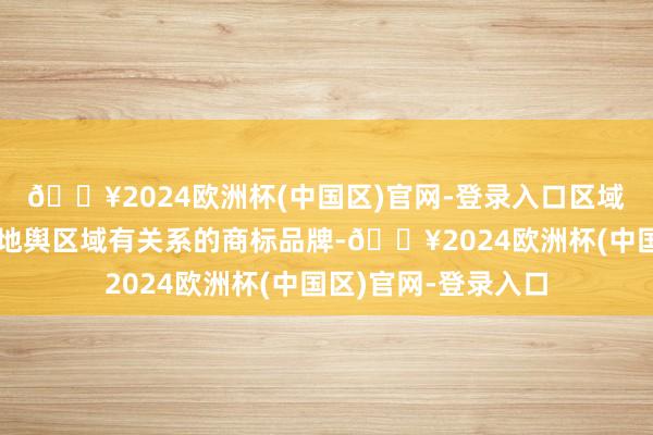 🔥2024欧洲杯(中国区)官网-登录入口区域商标品牌即与特定地舆区域有关系的商标品牌-🔥2024欧洲杯(中国区)官网-登录入口